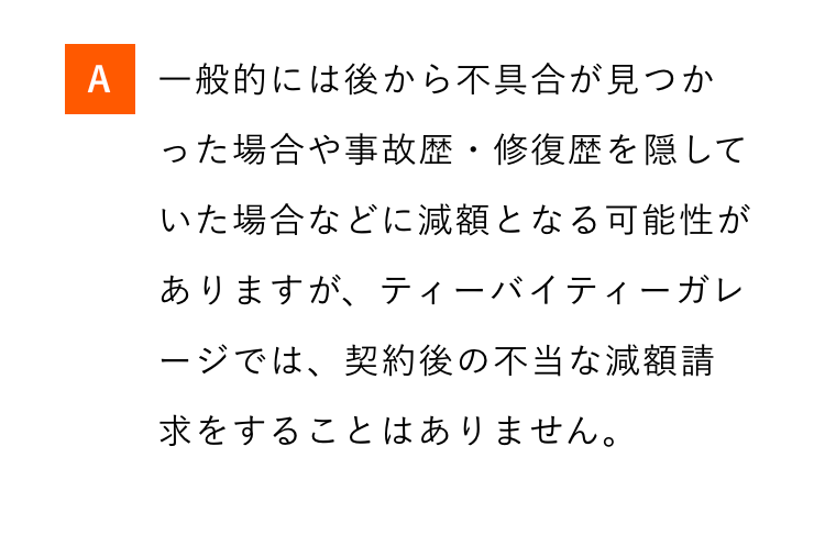 A 一般的には後から不具合が見つか
った場合や事故歴・修復歴を隠して
いた場合などに減額となる可能性が
ありますが、ティーバイティーガレ
ージでは、契約後の不当な減額請
求をすることはありません。