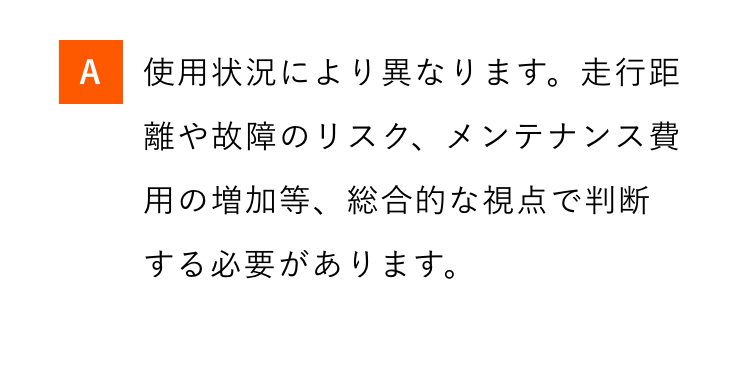 A 使用状況により異なります。走行距
離や故障のリスク、メンテナンス費
用の増加等、総合的な視点で判断
する必要があります。