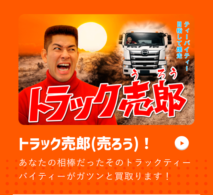 そう
目指して爆
ティーパイティー
走テ
トラック志郎
トラック売郎 (売ろう)!
あなたの相棒だったそのトラックティー
バイティーがガツンと買取ります!