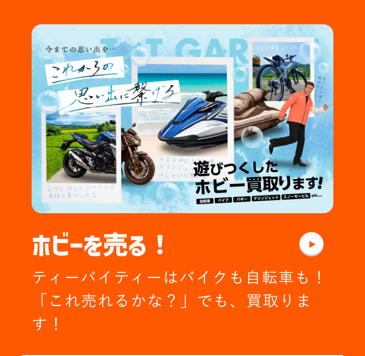 今までの思い出を・・・
これからの
CT GAR
学生の
思い出に繋げる
ま
子どもがおき
はしゃいだ思
リング 遊びつくした
むかしかったツーリング
気持ち良かったな
ホビー買取ります!
自転車
バイク バギー マリンジェット スノーモービル etc...
ホビーを売る!
ティーバイティーはバイクも自転車も!
「これ売れるかな?」でも、買取りま
す!