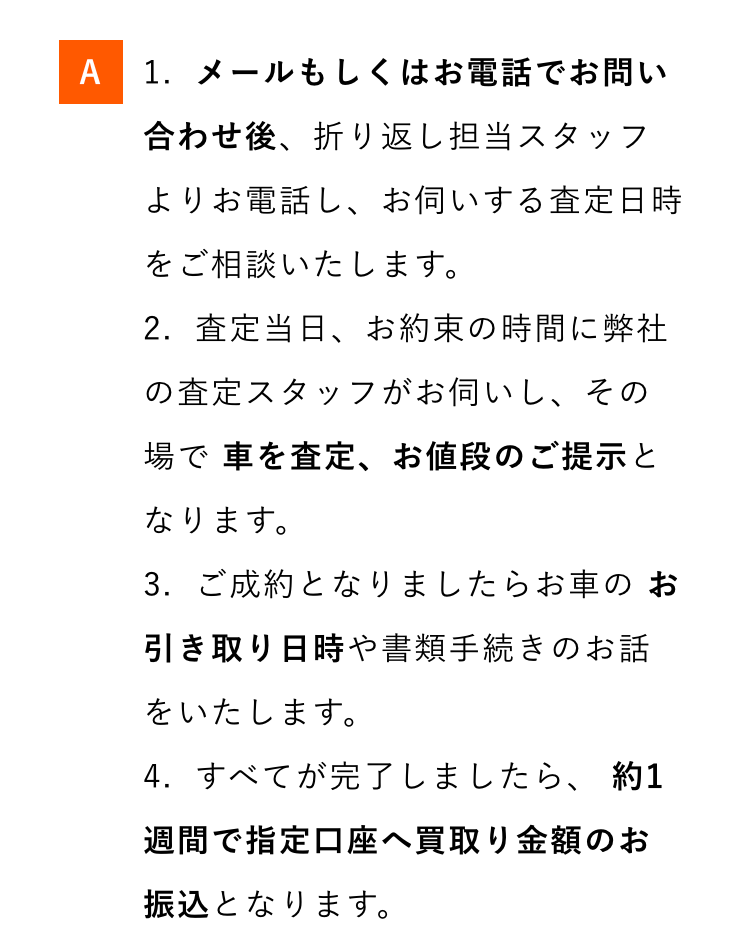 A 1. メールもしくはお電話でお問い
合わせ後、折り返し担当スタッフ
よりお電話し、 お伺いする査定日時
をご相談いたします。
2.査定当日、お約束の時間に弊社
の査定スタッフがお伺いし、その
場で車を査定、 お値段のご提示と
なります。
3.ご成約となりましたらお車のお
引き取り日時や書類手続きのお話
をいたします。
4.すべてが完了しましたら、 約1
週間で指定口座へ買取り金額のお
振込となります。