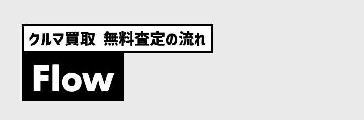 クルマ買取 無料査定の流れ
Flow