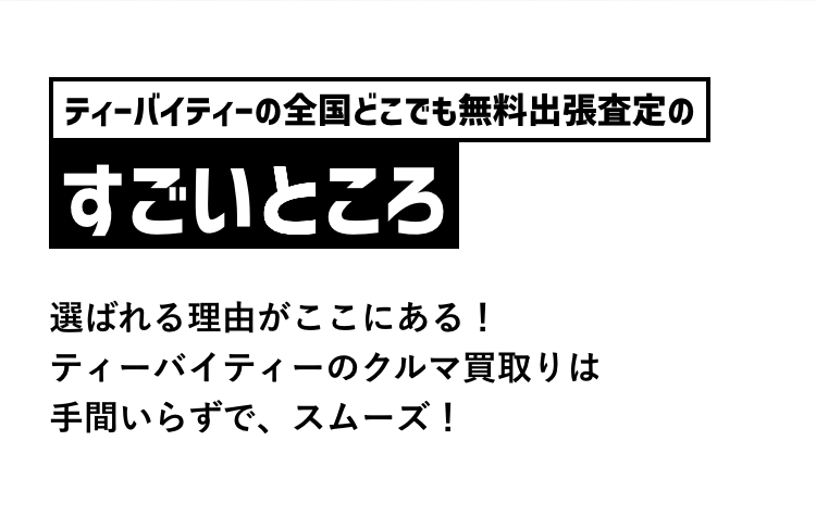 ティーバイティーの全国どこでも無料出張査定の
すごいところ
選ばれる理由がここにある!
ティーバイティーのクルマ買取りは
手間いらずで、スムーズ!
