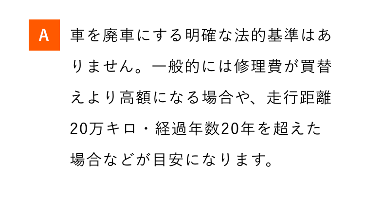 A 車を廃車にする明確な法的基準はあ
りません。一般的には修理費が買替
えより高額になる場合や、 走行距離
20万キロ・経過年数20年を超えた
場合などが目安になります。