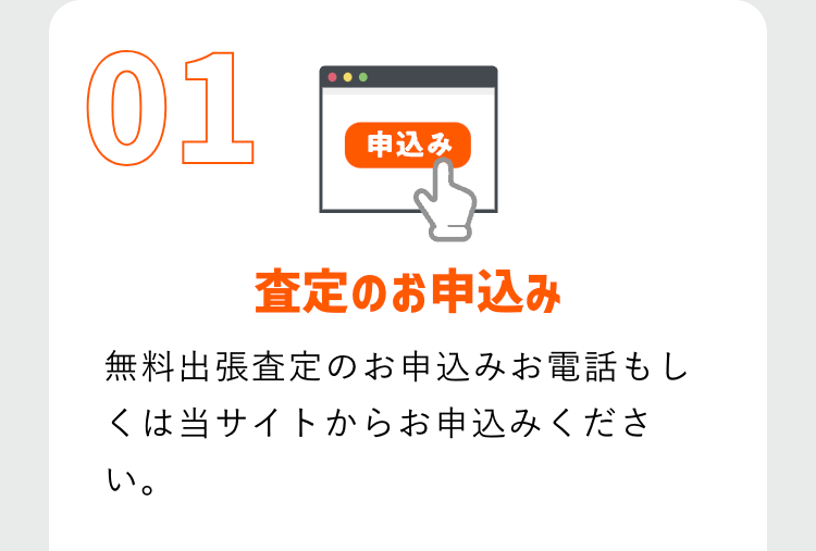 01
申込み
査定のお申込み
無料出張査定のお申込みお電話もし
くは当サイトからお申込みくださ
い。