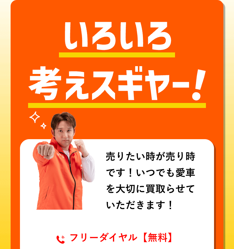 いろいろ
考えスギヤー!
売りたい時が売り時
です!いつでも愛車
を大切に買取らせて
いただきます!
フリーダイヤル 【無料】