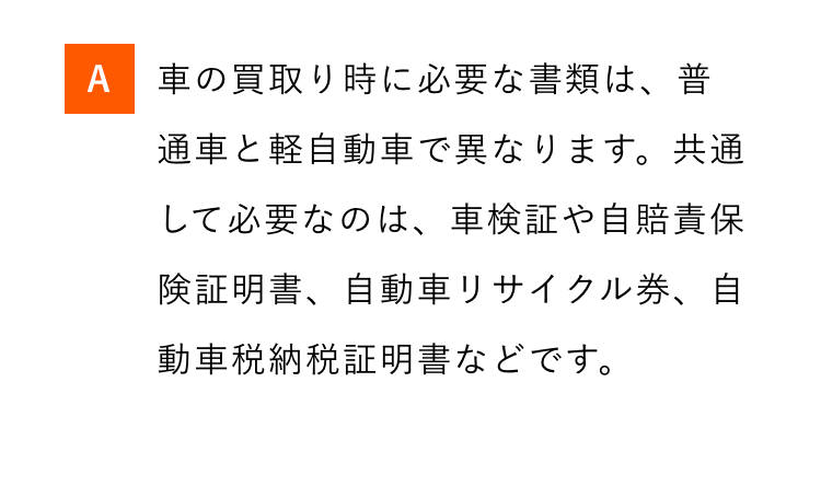 A 車の買取り時に必要な書類は、普
通車と軽自動車で異なります。共通
して必要なのは、車検証や自賠責保
険証明書、自動車リサイクル券、自
動車税納税証明書などです。