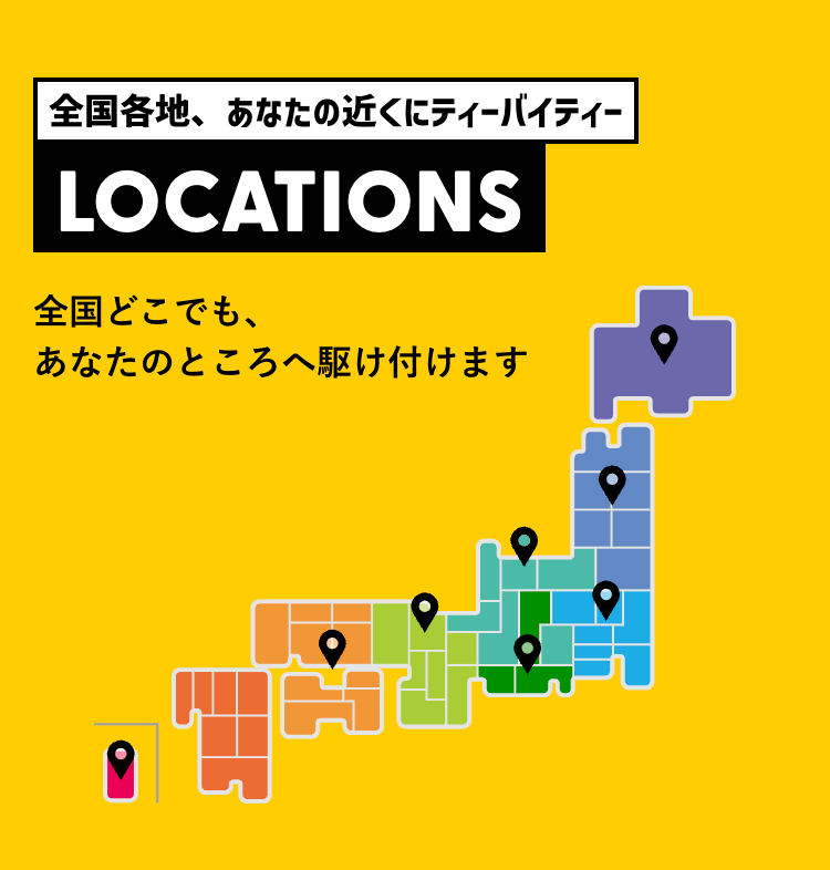 全国各地、 あなたの近くにティーバイティー
LOCATIONS
全国どこでも、
あなたのところへ駆け付けます
順
H